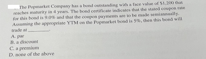The Popmarket Company has a bond outstanding with a face value of $1,200 that
reaches maturity in 4 years. The bond certificate indicates that the stated coupon rate
for this bond is 9.0 % and that the coupon payments are to be made semiannually.
Assuming the appropriate YTM on the Popmarket bond is 5%, then this bond will
trade at
A. par
B. a discount
C. a premium
D. none of the above