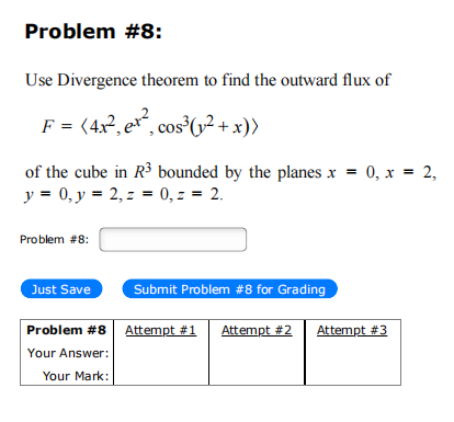 Problem #8:
Use Divergence theorem to find the outward flux of
F = (4x², e, cos³ (1²+x))
of the cube in R³ bounded by the planes x = 0, x = 2,
y = 0, y = 2, z = 0, z = 2.
Problem #8:
Just Save
Submit Problem #8 for Grading
Problem #8 Attempt #1 Attempt #2
Your Answer:
Your Mark:
Attempt #3