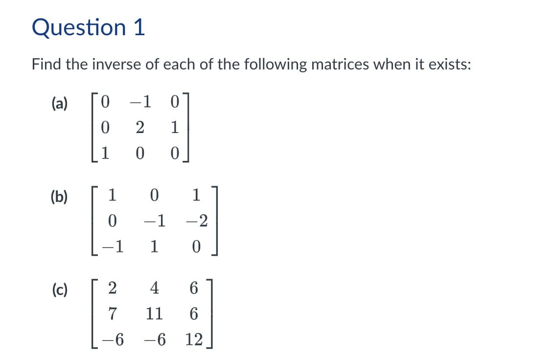 Question 1
Find the inverse of each of the following matrices when it exists:
(a)
0 −1
-
0
0 2
1
1
0
0
(b)
1
0
1
0
-1
-2
1
0
(c)
2
4
6
7
11
6
-6
-6 12