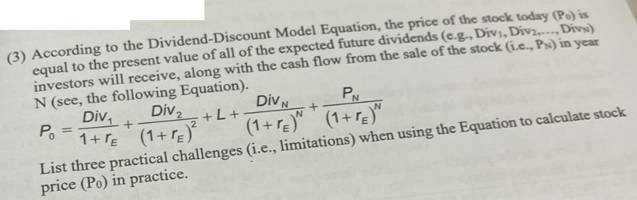 (3) According to the Dividend-Discount Model Equation, the price of the stock today (Po) is
equal to the present value of all of the expected future dividends (e.g., Divi, Div..., Divx)
investors will receive, along with the cash flow from the sale of the stock (i.e., Ps) in year
N (see, the following Equation).
Div
Div ₂
+ L +
1+FE (1+E)²
Po
=
+
PN
Div N
(1+re)^ *(1+r)^
List three practical challenges (i.e., limitations) when using the Equation to calculate stock
price (Po) in practice.