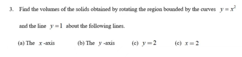 3. Find the volumes of the solids obtained by rotating the region bounded by the curves y = x²
and the line y=1 about the following lines.
(a) The x-axis
(b) The y-axis
(c) y=2
(c) x=2