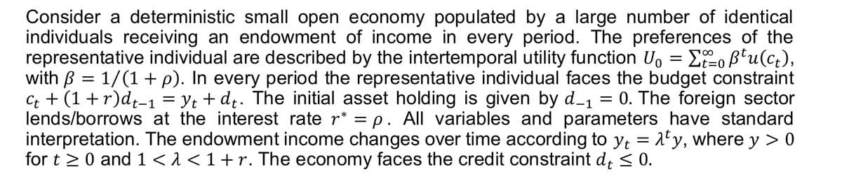 Consider a deterministic small open economy populated by a large number of identical
individuals receiving an endowment of income in every period. The preferences of the
representative individual are described by the intertemporal utility function U₁ = Σt=0ẞtu(ct),
with ß = 1/(1 + p). In every period the representative individual faces the budget constraint
C++ (1+r)dt−1 = yt + d₁. The initial asset holding is given by d_1 = 0. The foreign sector
lends/borrows at the interest rate r* = p. All variables and parameters have standard
interpretation. The endowment income changes over time according to y₁ = λty, where y > 0
for t≥ 0 and 1 < 1 < 1 + r. The economy faces the credit constraint dt ≤ 0.