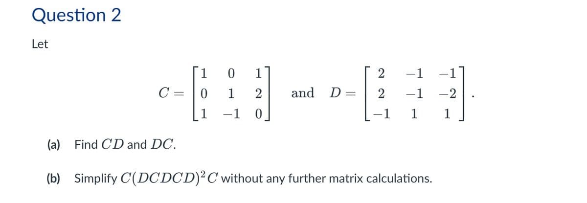 Question 2
Let
1
0
1
2
1 -1
C
=
0
1
2
and D
=
2
-1
-2
1
0
1
1
(a) Find CD and DC.
(b) Simplify C(DCDCD) 2 C without any further matrix calculations.