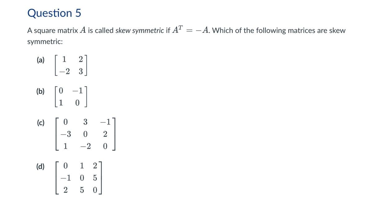 =
Question 5
A square matrix A is called skew symmetric if AT
symmetric:
(a) 1 2
(b)
-2
3
0
0
(c)
0
3
-3 0
2
1
-2
0
(d)
0
1 2
-1
2
05
5
50
-A. Which of the following matrices are skew
