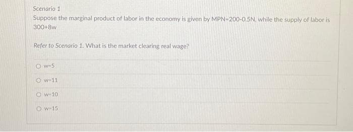 Scenario 1
Suppose the marginal product of labor in the economy is given by MPN-200-0.5N, while the supply of labor is
300+8w
Refer to Scenario 1. What is the market clearing real wage?
Ow=5
Ow-11
Ow-10
Ow-15