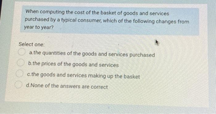 When computing the cost of the basket of goods and services
purchased by a typical consumer, which of the following changes from
year to year?
Select one:
a.the quantities of the goods and services purchased
b.the prices of the goods and services
c.the goods and services making up the basket
d.None of the answers are correct