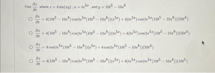 Find
O
O
8z
where z = 4 sin(xy), z = te5s, and y = 105-1088
dt
O
O
dz
= 4(105-10s8) cos(te5s (10t5-10s8)) (e58) + 4(te58) cos(te58 (105-1088)) (504)
Ət
82
= 4(105-1088) cos(te5s (10t5-10s8)) (te58) + 4(te5s) cos(te5s (10t5-1088)) (504)
8t
dz
= 4 cos (te5s (10t5-10s8)) (e5s) + 4 cos(te5s (10t5-10s8)) (504)
dt
dz
= 4(105-1088) cos(te5s (10t5-10s8)) (e58) + 4(te5s) cos(te5s (10t5-10s8 )) (10+5)
Ot