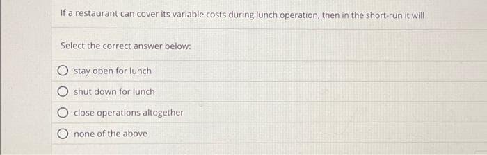 If a restaurant can cover its variable costs during lunch operation, then in the short-run it will
Select the correct answer below:
stay open for lunch
shut down for lunch
close operations altogether
none of the above