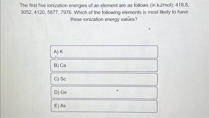 The first five ionization energies of an element are as follows (in kJ/mol): 418.8,
3052, 4120, 5877, 7976. Which of the following elements is most likely to have
these ionization energy values?
A) K
B) Ca
C) Sc
D) Ge
E) As