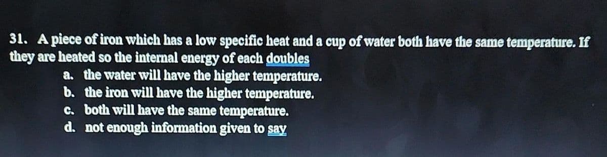 31. A piece of iron which has a low specific heat and a cup of water both have the same temperature. If
they are heated so the internal energy of each doubles
a. the water will have the higher temperature.
b. the iron will have the higher temperature.
c. both will have the same temperature.
d. not enough information given to say