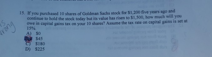 IS
Grong
15. If you purchased 10 shares of Goldman Sachs stock for $1,200 five years ago and
continue to hold the stock today but its value has risen to $1,500, how much will you
owe in capital gains tax on your 10 shares? Assume the tax rate on capital gains is set at
15%.
A) $0
$45
C) $180
D) $225