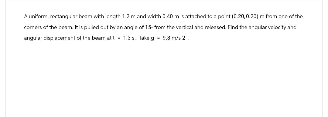 A uniform, rectangular beam with length 1.2 m and width 0.40 m is attached to a point (0.20,0.20) m from one of the
corners of the beam. It is pulled out by an angle of 15 from the vertical and released. Find the angular velocity and
angular displacement of the beam at t = 1.3 s. Take g = 9.8 m/s 2.