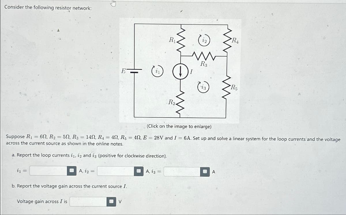 Consider the following resistor network:
i₁ =
E
A, 1₂ =
Voltage gain across I is
b. Report the voltage gain across the current source I.
(Click on the image to enlarge)
Suppose R₁ = 60, R₂ = 50, R3 = 142, R₁ = 4, R5 = 4N, E = 28V and I = 6A. Set up and solve a linear system for the loop currents and the voltage
across the current source as shown in the online notes.
a. Report the loop currents i1, 12 and i3 (positive for clockwise direction).
V
R₁
A, 23 =
R₂.
R3
R4
A
R5