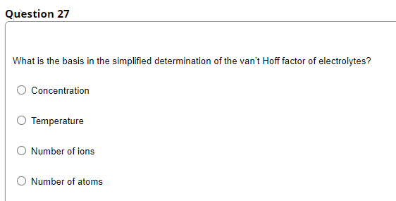 Question 27
What is the basis in the simplified determination of the van't Hoff factor of electrolytes?
O Concentration
Temperature
O Number of ions
O Number of atoms
