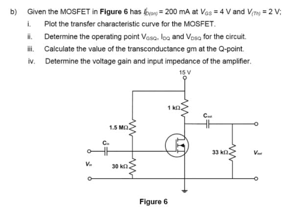 Given the MOSFET in Figure 6 has bran) = 200 mA at VGs = 4 V and V(Tn) = 2 V;
i. Plot the transfer characteristic curve for the MOSFET.
b)
i.
Determine the operating point Vasa, Ioa and Vosa for the circuit.
ii. Calculate the value of the transconductance gm at the Q-point.
iv. Determine the voltage gain and input impedance of the amplifier.
15 V
1 kn.
Coe
1.5 M2.
Cin
33 kn.
Vn
30 ka
Figure 6
