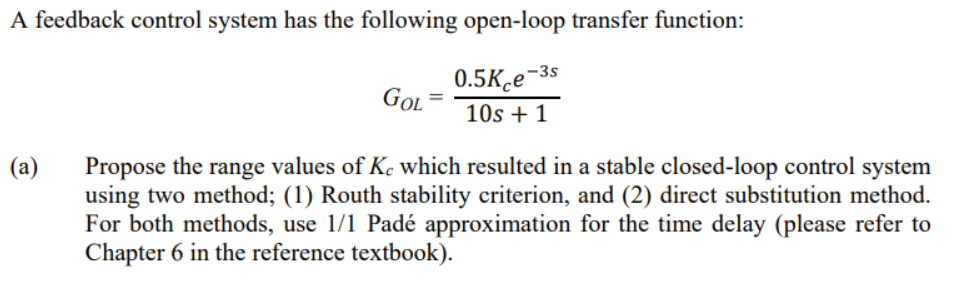 A feedback control system has the following open-loop transfer function:
0.5kçe-3s
10s +1
(a)
GOL
Propose the range values of Ke which resulted in a stable closed-loop control system
using two method; (1) Routh stability criterion, and (2) direct substitution method.
For both methods, use 1/1 Padé approximation for the time delay (please refer to
Chapter 6 in the reference textbook).