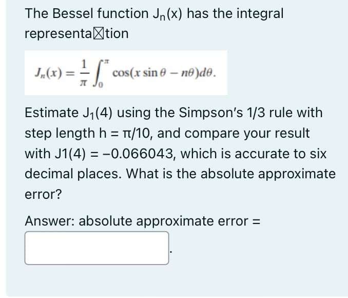 The Bessel function Jn (x) has the integral
representation
1
J₂(x) = = * cos(x sin 0 - nº)do.
л Jo
Estimate J₁ (4) using the Simpson's 1/3 rule with
step length h = π/10, and compare your result
with J1(4) = -0.066043, which is accurate to six
decimal places. What is the absolute approximate
error?
Answer: absolute approximate error =