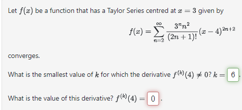 Let f(x) be a function that has a Taylor Series centred at x = 3 given by
DO 3^n²
f(x)=
-(x-4)²n+2
converges.
n2=2
(2n + 1)!
What is the smallest value of k for which the derivative f(*) (4) * 0? k = 6
What is the value of this derivative? f(*) (4) = 0
