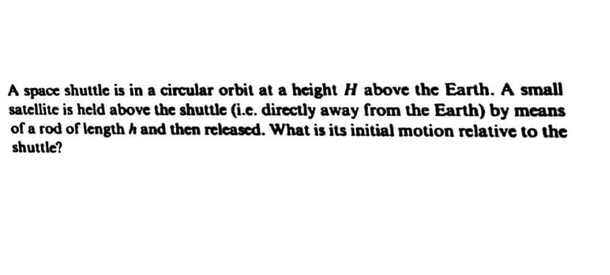 A space shuttle is in a circular orbit at a height H above the Earth. A small
satellite is held above the shuttle (i.e. directly away from the Earth) by means
of a rod of length h and then released. What is its initial motion relative to the
shuttle?
