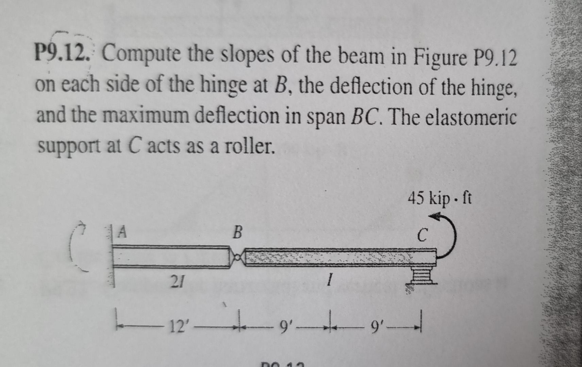 P9.12. Compute the slopes of the beam in Figure P9.12
on each side of the hinge at B, the deflection of the hinge,
and the maximum deflection in span BC. The elastomeric
support at C acts as a roller.
21
|
B
I
45 kip - ft
C
12'9²—9—
