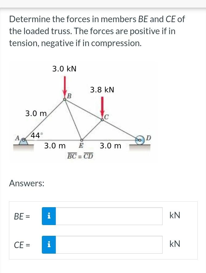 Determine the forces in members BE and CE of
the loaded truss. The forces are positive if in
tension, negative if in compression.
A
3.0 m
BE=
44°
Answers:
=
CE=
3.0 m E
IN
i
3.0 KN
i
B
3.8 KN
BC=CD
C
3.0 m
KN
KN
