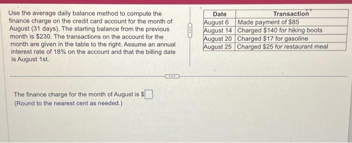 Use the average daily balance method to compute the
finance charge on the credit card account for the month of
August (31 days). The starting balance from the previous
month is $230. The transactions on the account for the
month are given in the table to the right. Assume an annual
interest rate of 18% on the account and that the billing date
is August 1st.
The finance charge for the month of August is $.
(Round to the nearest cent as needed.)
Date
August 6
August 14
August 20
August 25
Transaction
Made payment of $85
Charged $140 for hiking boots
Charged $17 for gasoline
Charged $25 for restaurant meal