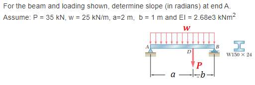 For the beam and loading shown, determine slope (in radians) at end A.
Assume: P = 35 KN, w = 25 kN/m, a=2 m, b = 1 m and El = 2.68e3 kNm²
W
P
ab.
I
W150 X 24