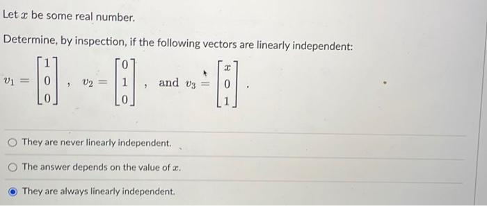Let a be some real number.
Determine, by inspection, if the following vectors are linearly independent:
A
V1
=
9
1
v2 =
"
and 03
They are never linearly independent.
The answer depends on the value of a.
They are always linearly independent.
=