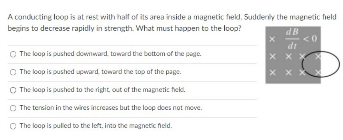 A conducting loop is at rest with half of its area inside a magnetic field. Suddenly the magnetic field
begins to decrease rapidly in strength. What must happen to the loop?
d B
dt
The loop is pushed downward, toward the bottom of the page.
The loop is pushed upward, toward the top of the page.
The loop is pushed to the right, out of the magnetic field.
The tension in the wires increases but the loop does not move.
The loop is pulled to the left, into the magnetic field.
