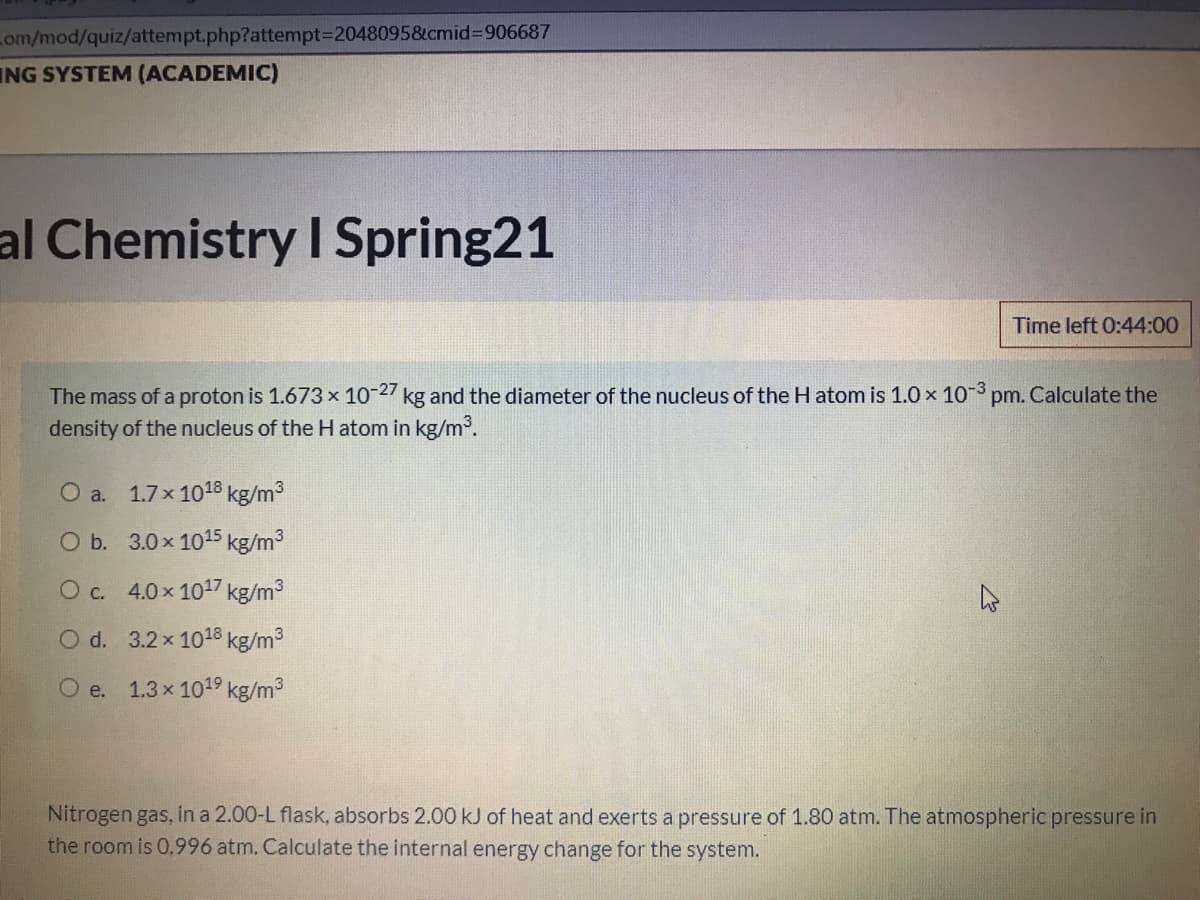 Lom/mod/quiz/attempt.php?attempt%3D20480958&cmid%3D906687
ING SYSTEM (ACADEMIC)
al Chemistry I Spring21
Time left 0:44:00
The mass of a proton is 1.673 x 10-27 kg and the diameter of the nucleus of the H atom is 1.0 x 10° pm. Calculate the
density of the nucleus of the H atom in kg/m.
O a. 1.7x 1018 kg/m3
O b. 3.0x 1015 kg/m3
O c. 4.0x 1017 kg/m3
O d. 3.2x 1018 kg/m3
O e. 1.3x 1019 kg/m3
Nitrogen gas, in a 2.00-L flask, absorbs 2.00 kJ of heat and exerts a pressure of 1.80 atm. The atmospheric pressure in
the room is 0.996 atm. Calculate the internal energy change for the system.
