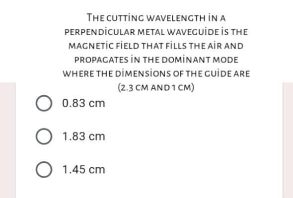 O
THE CUTTING WAVELENGTH IN A
PERPENDICULAR METAL WAVEGUIDE IS THE
MAGNETIC FIELD THAT FILLS THE AIR AND
PROPAGATES IN THE DOMINANT MODE
WHERE THE DIMENSIONS OF THE GUIDE ARE
(2.3 CM AND 1 CM)
0.83 cm
1.83 cm
1.45 cm