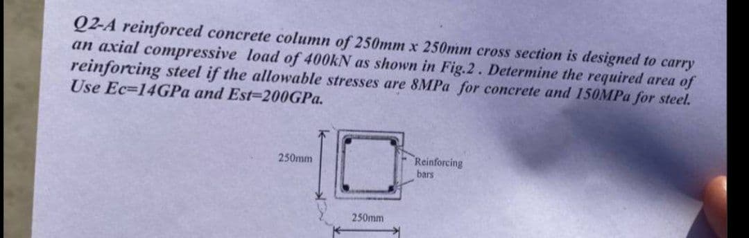 Q2-A reinforced concrete column of 250mm x 250mm cross section is designed to carry
an axial compressive load of 400kN as shown in Fig.2. Determine the required area of
reinforcing steel if the allowable stresses are 8MPa for concrete and 150MPa for steel.
Use Ec-14GPa and Est-200GPa.
250mm
10
250mm
Reinforcing
bars