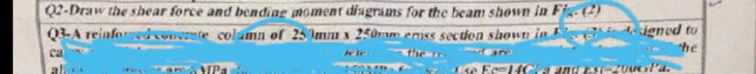 Q2-Draw the shear force and bending moment diagrams for the beam shown in Fig. (2)
Q3-A reinforced concrete column of 250mm x 250mm emiss section shown in designed to
he
the ...
med are
ca
alles
Lise Ec=14Gra and Est-ZUUGľa.
MPa
Te