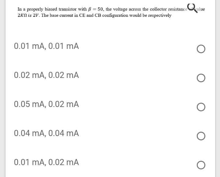 In a properly biased transistor with B = 50, the voltage across the collector resistanceralue
2KN is 2V. The base current in CE and CB configuration would be respectively
0.01 mA, 0.01 mA
0.02 mA, 0.02 mA
0.05 mA, 0.02 mA
0.04 mA, 0.04 mA
0.01 mA, 0.02 mA
