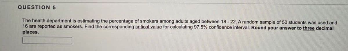QUESTION 5
The health department is estimating the percentage of smokers among adults aged between 18-22. A random sample of 50 students was used and
16 are reported as smokers. Find the corresponding critical value for calculating 97.5% confidence interval. Round your answer to three decimal
places.