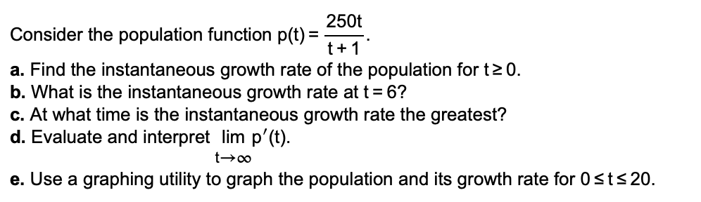 250t
Consider the population function p(t) =
t+1
a. Find the instantaneous growth rate of the population for t> 0.
b. What is the instantaneous growth rate at t= 6?
c. At what time is the instantaneous growth rate the greatest?
d. Evaluate and interpret lim p'(t).
e. Use a graphing utility to graph the population and its growth rate for 0st<20.
