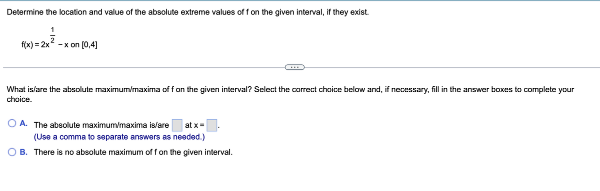 Determine the location and value of the absolute extreme values of f on the given interval, if they exist.
1
f(x) = 2x
- x on [0,4]
What is/are the absolute maximum/maxima of f on the given interval? Select the correct choice below and, if necessary, fill in the answer boxes to complete your
choice.
A. The absolute maximum/maxima is/are
at x =
(Use a comma to separate answers as needed.)
B. There is no absolute maximum of f on the given interval.
