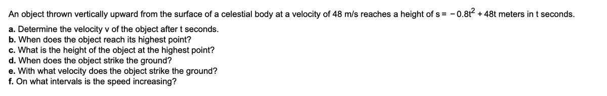 An object thrown vertically upward from the surface of a celestial body at a velocity of 48 m/s reaches a height of s = - 0.8t + 48t meters int seconds.
a. Determine the velocity v of the object after t seconds.
b. When does the object reach its highest point?
c. What is the height of the object at the highest point?
d. When does the object strike the ground?
e. With what velocity does the object strike the ground?
f. On what intervals is the speed increasing?

