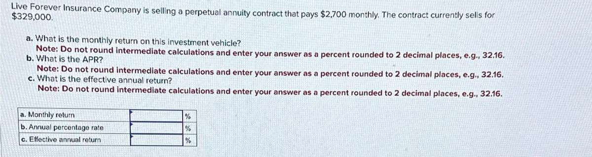 Live Forever Insurance Company is selling a perpetual annuity contract that pays $2,700 monthly. The contract currently sells for
$329,000.
a. What is the monthly return on this investment vehicle?
Note: Do not round intermediate calculations and enter your answer as a percent rounded to 2 decimal places, e.g., 32.16.
b. What is the APR?
Note: Do not round intermediate calculations and enter your answer as a percent rounded to 2 decimal places, e.g., 32.16.
c. What is the effective annual return?
Note: Do not round intermediate calculations and enter your answer as a percent rounded to 2 decimal places, e.g., 32.16.
a. Monthly return
b. Annual percentage rate
c. Effective annual return
%
%
%