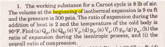 1. The working substance for a Carnot cycle is 8 lb of air.
The volume at the beginning of isothermal expansion is 9 cu ft
and the pressure is 300 psia. The ratio of expansion during the
addition of heat is 2 and the temperature of the cold body is
90°F. Find (a) Q,, (b) Q, (c) V3, (d) pg, (e) V,, (f) P,, (g) pm, (h) the
ratio of expansion during the isentropic process, and (i) the
overall ratio of compression.
