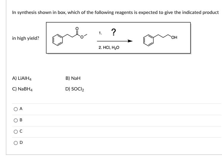 In synthesis shown in box, which of the following reagents is expected to give the indicated product
?
1.
in high yield?
HO.
2. HС, Н,О
A) LIAIH4
B) NaH
C) NABH4
D) SOCI2
A
OD
B.
