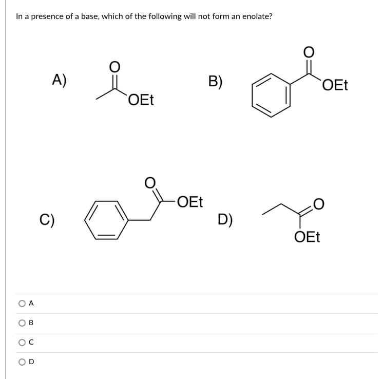 In a presence of a base, which of the following will not form an enolate?
A)
B)
OEt
OEt
OEt
C)
D)
OEt
O A
C.
