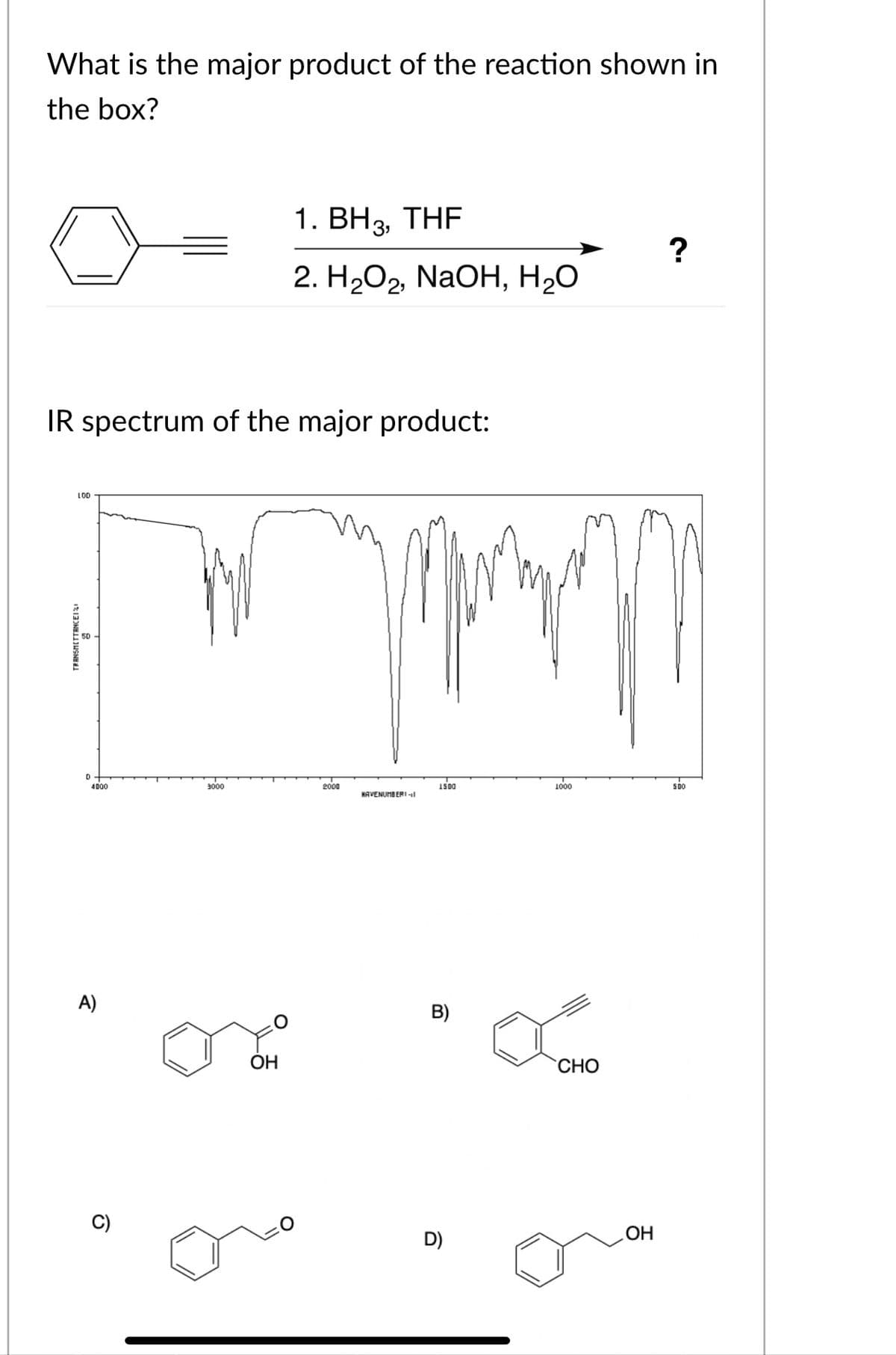 What is the major product of the reaction shown in
the box?
1. BH3, THF
?
2. HаОг, NaOH, НаО
IR spectrum of the major product:
LOD
50
D
4000
3000
2000
IS00
1000
5Do
HAVENUMBERI -1l
A)
B)
ОН
`CHO
D)
ОН
TRANSHETTENCEII
