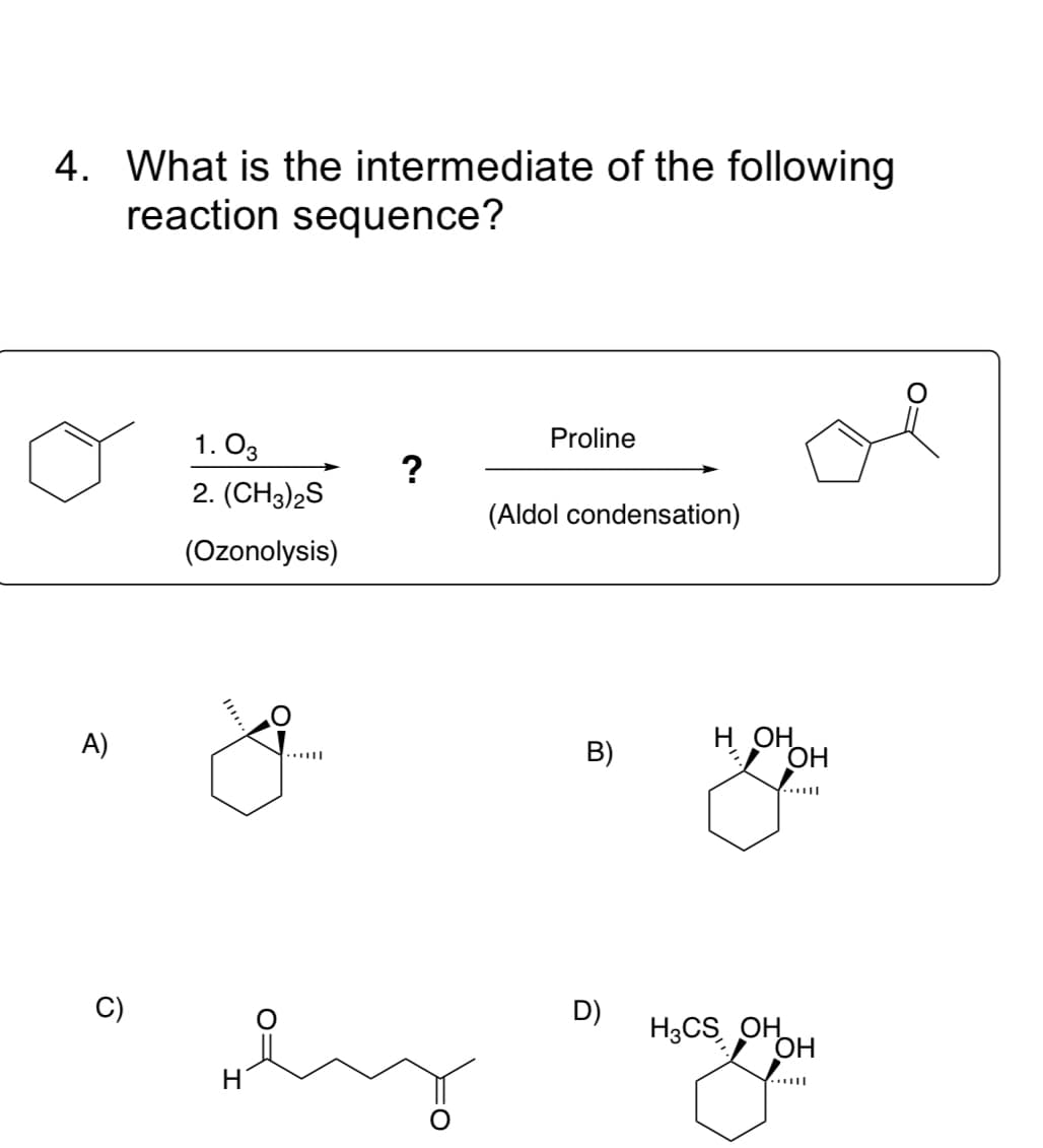 4. What is the intermediate of the following
reaction sequence?
1. O3
Proline
2. (CH3)2S
(Aldol condensation)
(Ozonolysis)
A)
н он
OH
B)
C)
D)
H3CS OH
OH
H.
