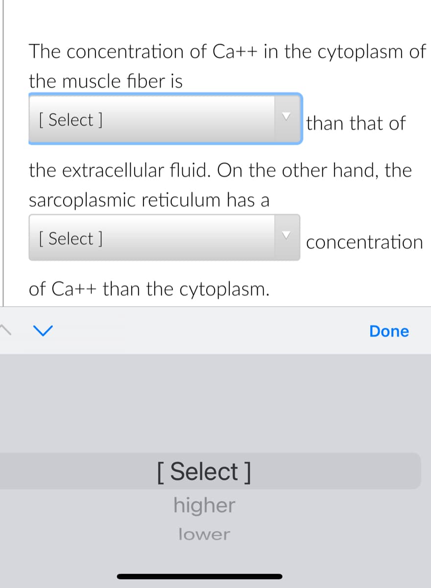 The concentration of Ca++ in the cytoplasm of
the muscle fiber is
[ Select ]
than that of
the extracellular fluid. On the other hand, the
sarcoplasmic reticulum has a
[ Select ]
concentration
of Ca++ than the cytoplasm.
Done
[ Select ]
higher
lower
