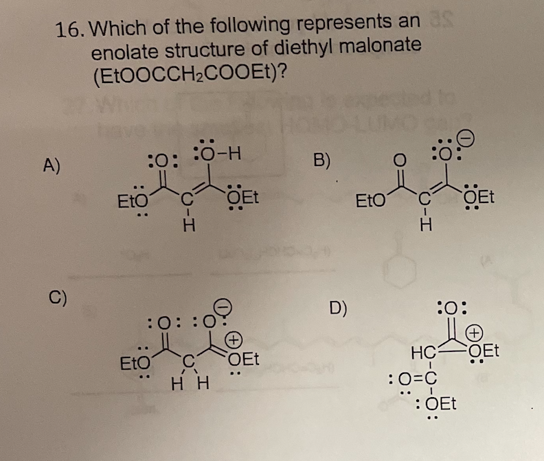 16. Which of the following represents an
enolate structure of diethyl malonate
(EtOOCCH2COOEt)?
A)
:0-H
:0:
B)
EtO
OEt
EtO
COET
C)
D)
:0:
:0: :0
+)
OEt
EtO
HC3
нн
:0=C
: OEt
..
