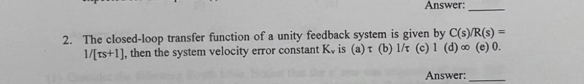 Answer:
2. The closed-loop transfer function of a unity feedback system is given by C(s)/R(s) =
1/[ts+1], then the system velocity error constant Ky is (a) t (b) 1/t (c) 1 (d) ∞ (e) 0.
Answer:
