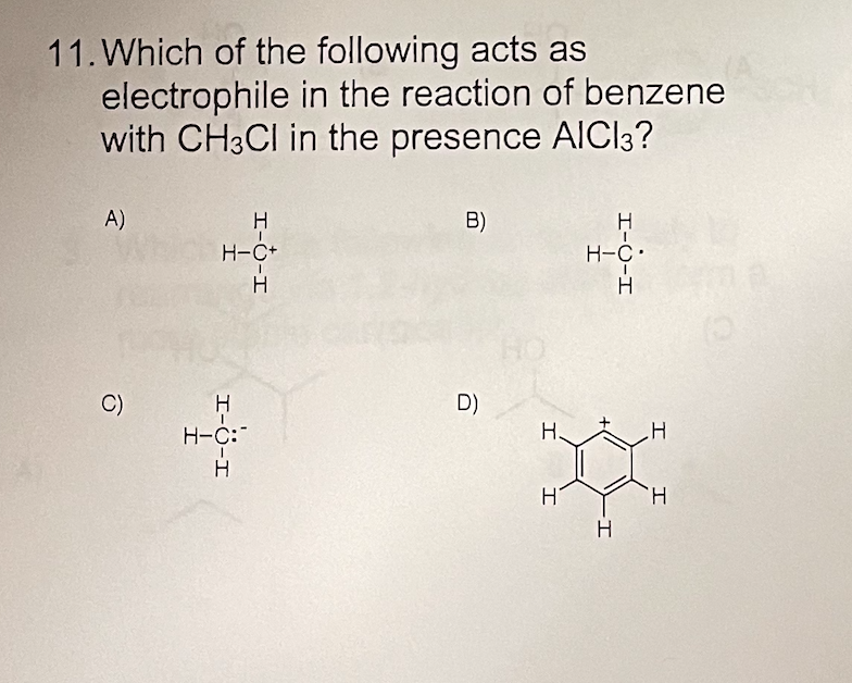 11. Which of the following acts as
electrophile in the reaction of benzene
with CH3CI in the presence AICI3?
A)
B)
H
H-C+
H-C•
H
H
C)
H.
D)
H-C:
H.
Hi
H
H
I-Ò-I
I-ö-I
