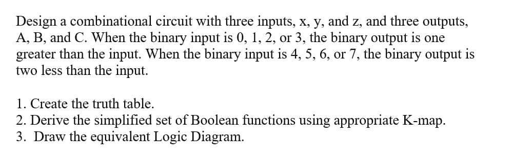 Design a combinational circuit with three inputs, x, y, and z, and three outputs,
A, B, and C. When the binary input is 0, 1, 2, or 3, the binary output is one
greater than the input. When the binary input is 4, 5, 6, or 7, the binary output is
two less than the input.
1. Create the truth table.
2. Derive the simplified set of Boolean functions using appropriate K-map.
3. Draw the equivalent Logic Diagram.
