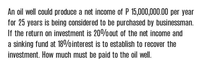 An oil well could produce a net income of P 15,000,000.00 per year
for 25 years is being considered to be purchased by businessman.
If the return on investment is 20% out of the net income and
a sinking fund at 18%interest is to establish to recover the
investment. How much must be paid to the oil well.
